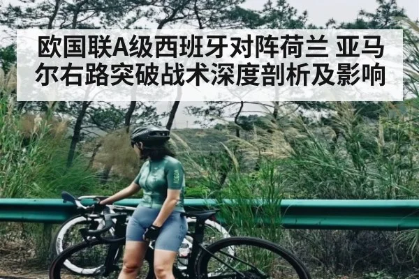 欧国联A级西班牙对阵荷兰 亚马尔右路突破战术深度剖析及影响